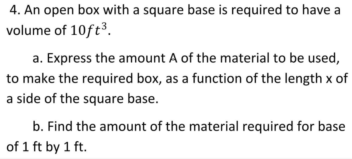 4. An open box with a square base is required to have a
volume of 10ft³.
a. Express the amount A of the material to be used,
to make the required box, as a function of the length x of
a side of the square base.
b. Find the amount of the material required for base
of 1 ft by 1 ft.