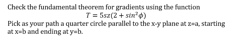 Check the fundamental theorem for gradients using the function
T = 5sz (2+ sin²p)
Pick as your path a quarter circle parallel to the x-y plane at z=a, starting
at x=b and ending at y=b.