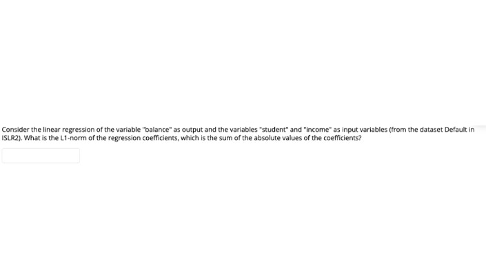 Consider the linear regression of the variable "balance" as output and the variables "student" and "income" as input variables (from the dataset Default in
ISLR2). What is the L1-norm of the regression coefficients, which is the sum of the absolute values of the coefficients?