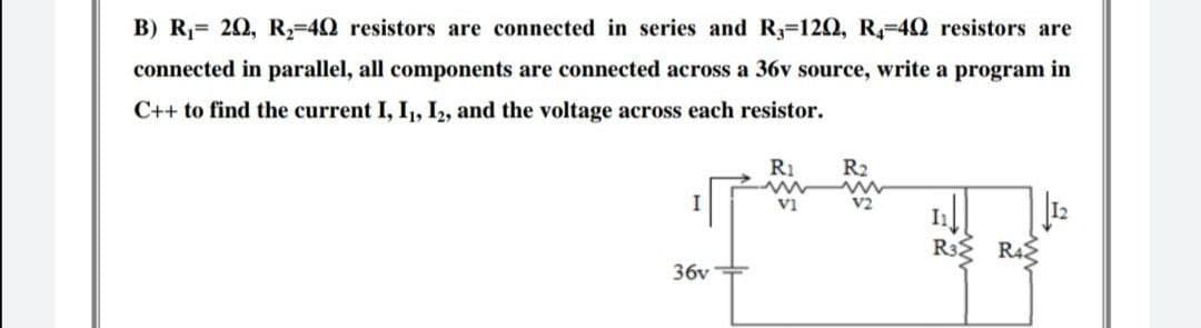 B) R₁= 20, R₂=402 resistors are connected in series and R, 120, R4-49 resistors are
connected in parallel, all components are connected across a 36v source, write a program in
C++ to find the current I, I₁, I2, and the voltage across each resistor.
I
367
R₁
VI
R₂
2
R3 R4
1: