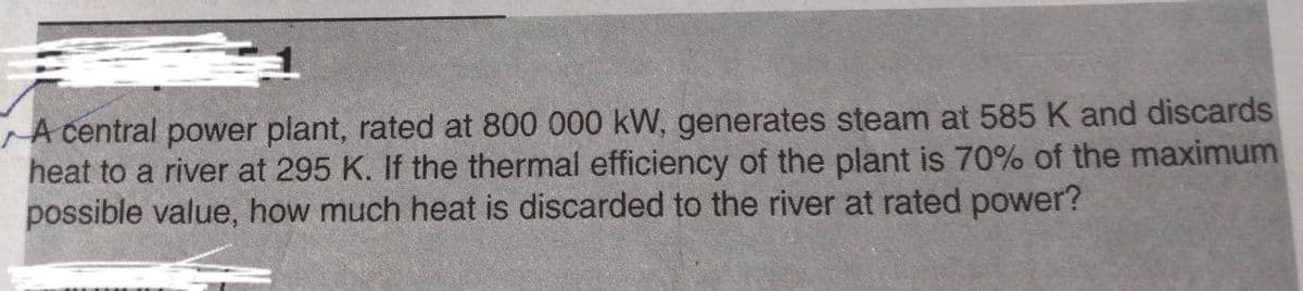 A central power plant, rated at 800 000 kW, generates steam at 585 K and discards
heat to a river at 295 K. If the thermal efficiency of the plant is 70% of the maximum
possible value, how much heat is discarded to the river at rated power?
