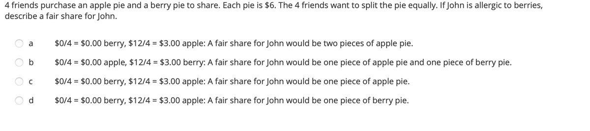 4 friends purchase an apple pie and a berry pie to share. Each pie is $6. The 4 friends want to split the pie equally. If John is allergic to berries,
describe a fair share for John.
$0/4 = $0.00 berry, $12/4 = $3.00 apple: A fair share for John would be two pieces of apple pie.
a
b
$0/4 = $0.00 apple, $12/4 = $3.00 berry: A fair share for John would be one piece of apple pie and one piece of berry pie.
$0/4 = $0.00 berry, $12/4 = $3.00 apple: A fair share for John would be one piece of apple pie.
d
$0/4 = $0.00 berry, $12/4 = $3.00 apple: A fair share for John would be one piece of berry pie.
