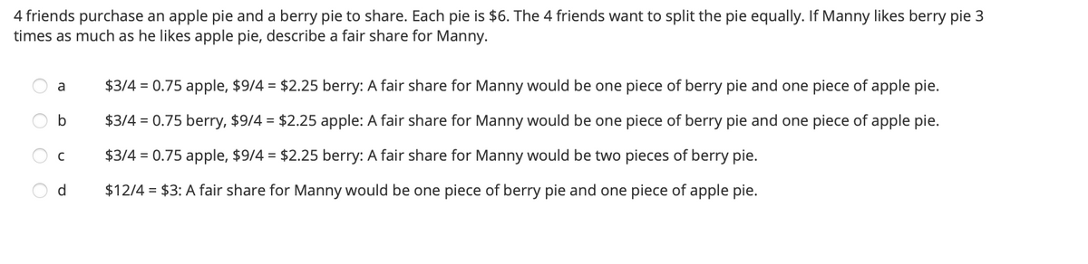 4 friends purchase an apple pie and a berry pie to share. Each pie is $6. The 4 friends want to split the pie equally. If Manny likes berry pie 3
times as much as he likes apple pie, describe a fair share for Manny.
a
$3/4 = 0.75 apple, $9/4 = $2.25 berry: A fair share for Manny would be one piece of berry pie and one piece of apple pie.
$3/4 = 0.75 berry, $9/4 = $2.25 apple: A fair share for Manny would be one piece of berry pie and one piece of apple pie.
$3/4 = 0.75 apple, $9/4 = $2.25 berry: A fair share for Manny would be two pieces of berry pie.
d
$12/4 = $3: A fair share for Manny would be one piece of berry pie and one piece of apple pie.

