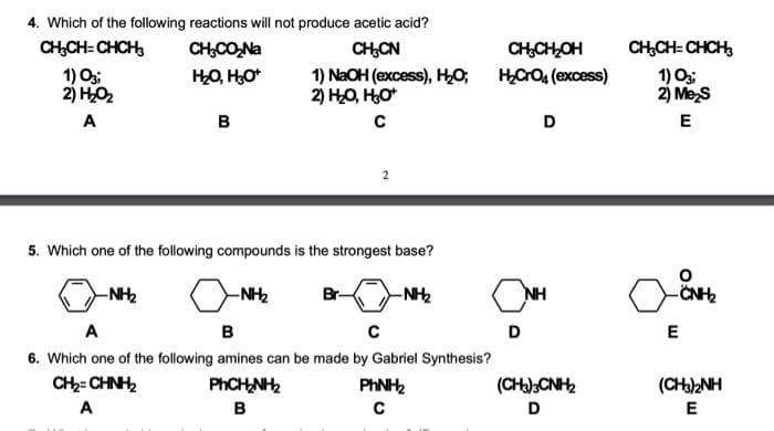 4. Which of the following reactions will not produce acetic acid?
CH,CH= CHCH
CH;CO,Na
CH,CN
CHCHOH
CH,CH= CHCH,
HO, HO*
1) O;
2) HO2
1) NaOH (excess), HO;
2) HO, HO*
HCO, (excess)
1) O
2) Mes
A
B
D
E
5. Which one of the following compounds is the strongest base?
-NH2
-NH2
Br-
-NH2
NH
A
в
D
6. Which one of the following amines can be made by Gabriel Synthesis?
PHCH NH2
CH2= CHNH,
PHNH2
(CH)2NH
A
B
D
E
