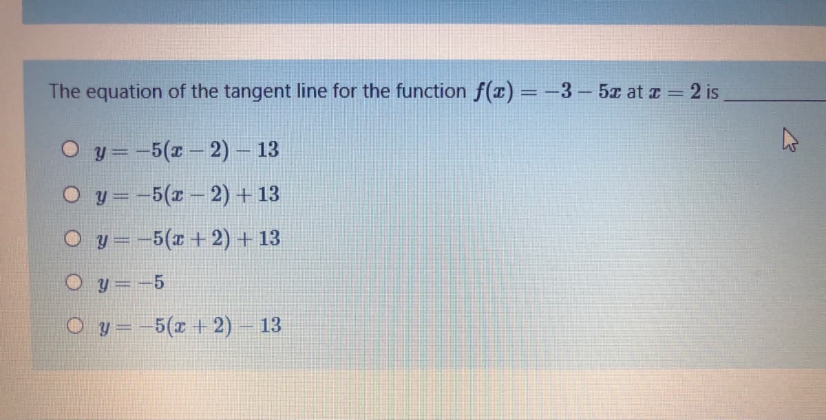 The equation of the tangent line for the function f(x) = -3-5 at z = 2 is
O y =-5(x- 2) – 13
O y=-5(x- 2) + 13
O y =-5(r+2) + 13
O y=-5
O y=-5(x + 2) - 13
