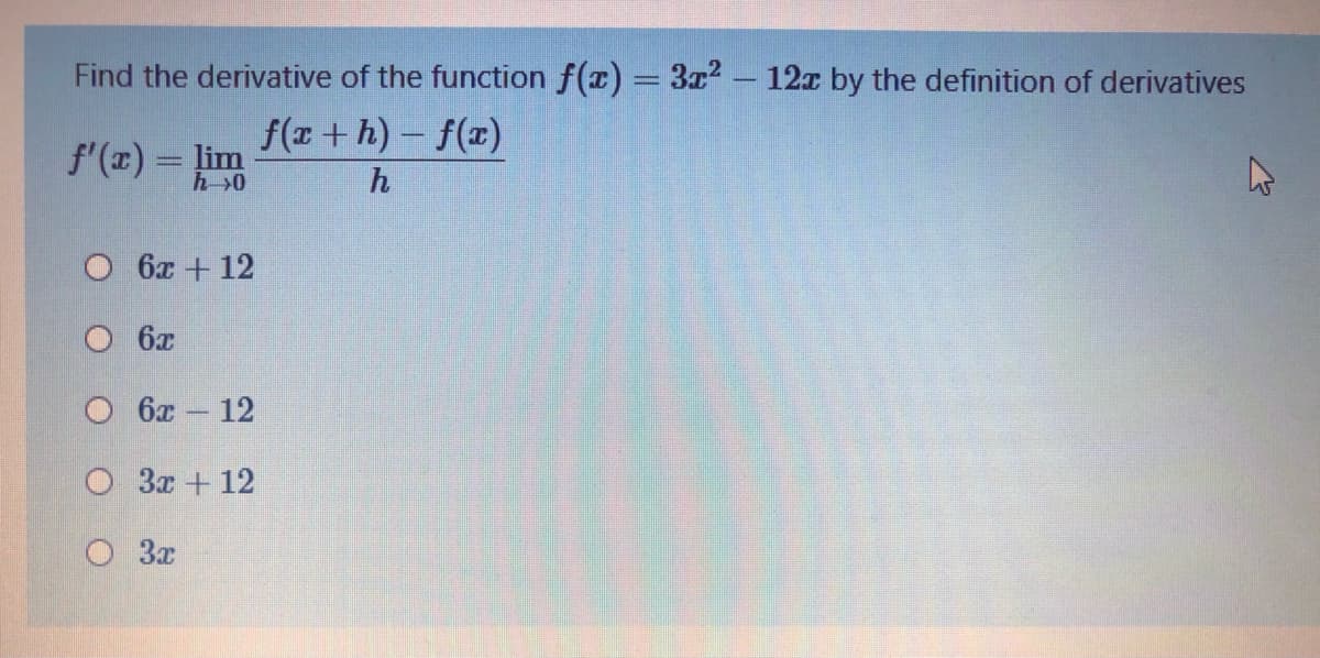 Find the derivative of the function f(x) = 3a? – 12x by the definition of derivatives
f(x + h) - f(x)
f'(x) = lim
h>0
h
6x + 12
6x
О бх — 12
O 3x + 12
3x
