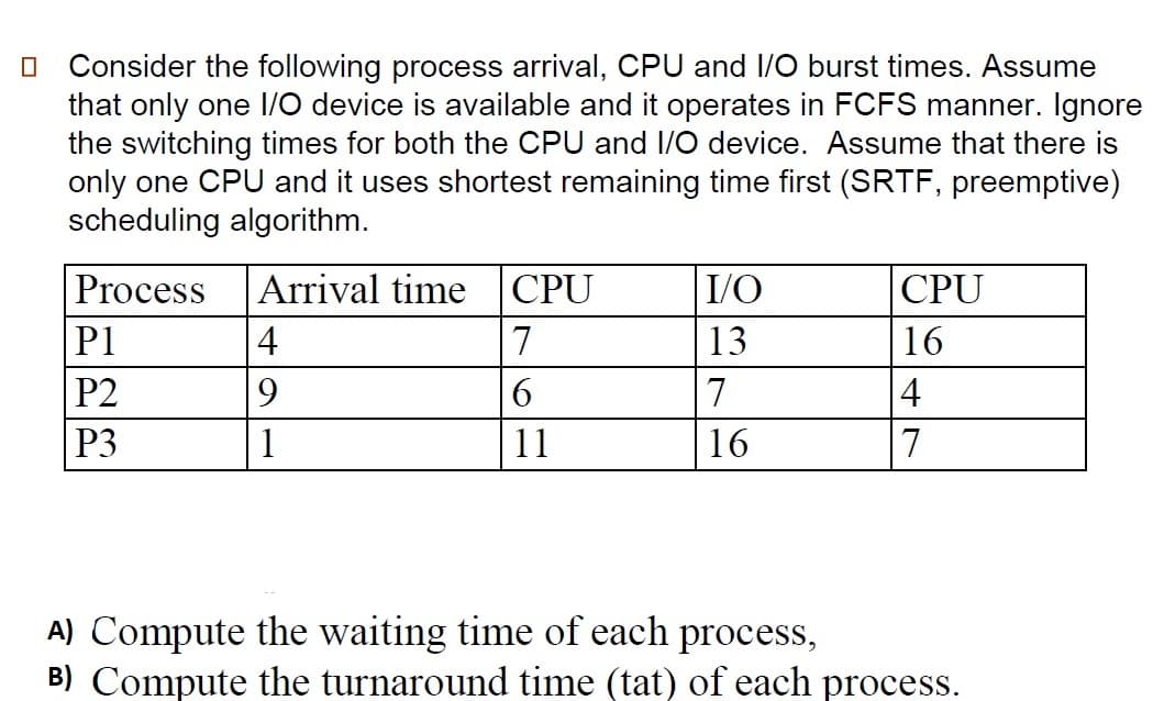 Consider the following process arrival, CPU and I/O burst times. Assume
that only one 1/O device is available and it operates in FCFS manner. Ignore
the switching times for both the CPU and I/O device. Assume that there is
only one CPU and it uses shortest remaining time first (SRTF, preemptive)
scheduling algorithm.
Process
Arrival time CPU
I/O
CPU
P1
4
7
13
16
P2
9.
6
7
4
P3
1
11
16
7
A) Compute the waiting time of each process,
B) Compute the turnaround time (tat) of each process.
