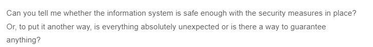 Can you tell me whether the information system is safe enough with the security measures in place?
Or, to put it another way, is everything absolutely unexpected or is there a way to guarantee
anything?