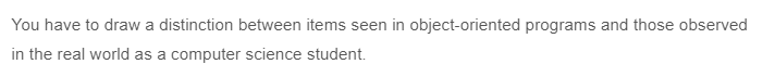 You have to draw a distinction between items seen in object-oriented programs and those observed
in the real world as a computer science student.