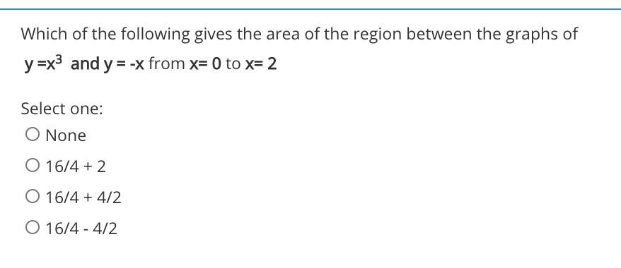 Which of the following gives the area of the region between the graphs of
y =x3 and y = -x from x= 0 to x= 2
Select one:
O None
O 16/4 + 2
O 16/4 + 4/2
O 16/4 - 4/2
