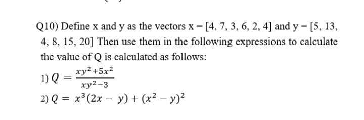 Q10) Define x and y as the vectors x = [4, 7, 3, 6, 2, 4] and y = [5, 13,
4, 8, 15, 20] Then use them in the following expressions to calculate
the value of Q is calculated as follows:
xy2+5x2
1) Q =
xy²-3
2) Q = x³(2x - y) + (x² − y)²