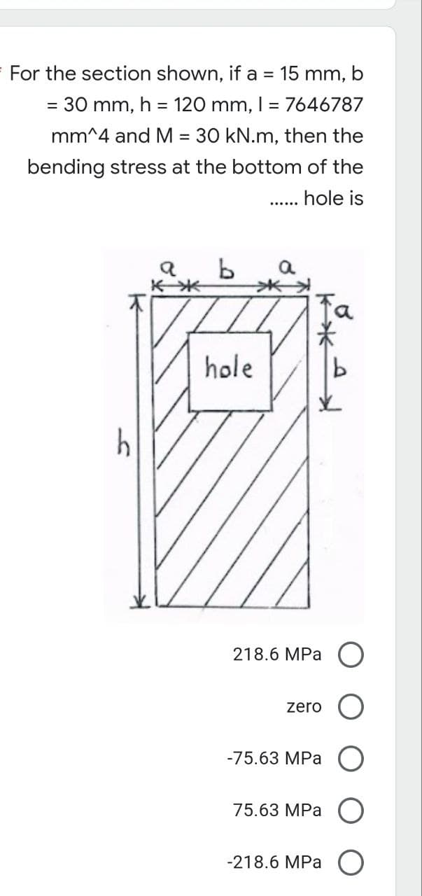 =
For the section shown, if a = 15 mm, b
30 mm, h = 120 mm, 1 = 7646787
mm^4 and M = 30 kN.m, then the
bending stress at the bottom of the
hole is
b
hole
h
a
218.6 MPa
zero
-75.63 MPa O
75.63 MPa
-218.6 MPa