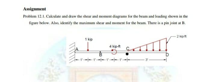 Assignment
Problem 12.1. Calculate and draw the shear and moment diagrams for the beam and loading shown in the
figure below. Also, identify the maximum shear and moment for the beam. There is a pin joint at B.
2 kip/ft
1 kip
4 kip-ft
11-1--
3'
