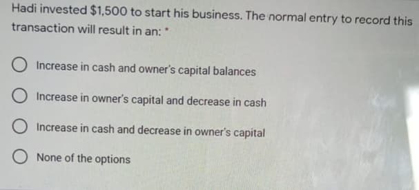 Hadi invested $1,500 to start his business. The normal entry to record this
transaction will result in an: *
O Increase in cash and owner's capital balances
O Increase in owner's capital and decrease in cash
O Increase in cash and decrease in owner's capital
O None of the options
