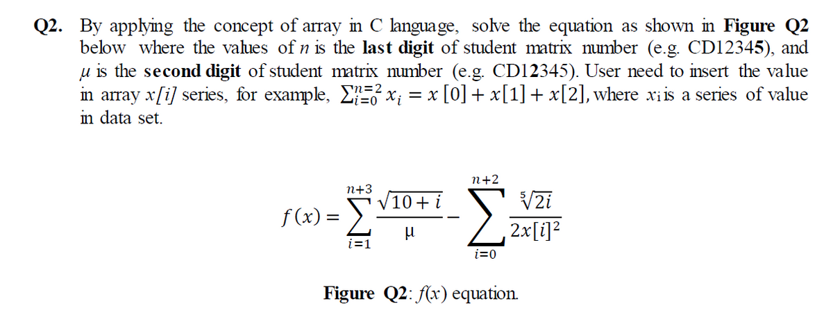 Q2. By applying the concept of array in C language, solve the equation as shown in Figure Q2
below where the values of n is the last digit of student matrix number (e.g. CD12345), and
u is the second digit of student matrix number (e.g. CD12345). User need to insert the value
in array x[i] series, for example, EE x; = x [0] + x[1] + x[2], where xiis a series of value
in data set.
n+2
n+3
10+ i
V2i
f (x) = >.
2x[i]?
i=1
i=0
Figure Q2: (x) equation.
