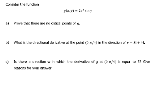 Consider the function
g(x, y) = 2e* sin y
a)
Prove that there are no critical points of g.
b) What is the directional derivative at the point (0, 7/4) in the direction of v = 31+4j.
c) Is there a direction w in which the derivative of g at (0, 7/4) is equal to 3? Give
reasons for your answer,

