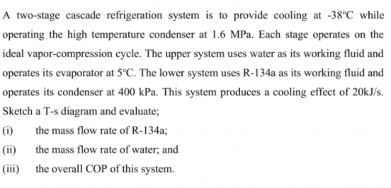A two-stage cascade refrigeration system is to provide cooling at -38°C while
operating the high temperature condenser at 1.6 MPa. Each stage operates on the
ideal vapor-compression cycle. The upper system uses water as its working fluid and
operates its evaporator at 5°C. The lower system uses R-134a as its working fluid and
operates its condenser at 400 kPa. This system produces a cooling effect of 20kJ/s.
Sketch a T-s diagram and evaluate;
(i)
the mass flow rate of R-134a;
(ii) the mass flow rate of water; and
(iii)
the overall COP of this system.

