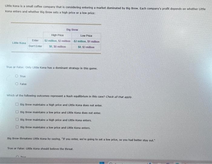 Little Kona is a small coffee company that is considering entering a market dominated by Big Brew. Each company's profit depends on whether Little
Kona enters and whether Big Brew sets a high price or a low price:
Little Kona
True
True or False: Only Little Kona has a dominant strategy in this game.
False
Big Brew
High Price
Low Price
Enter $2 million, $3 million $2 million, $1 million
Don't Enter 50, 58 million
$0, $3 million
Which of the following outcomes represent a Nash equilibrium in this case? Check all that apply.
Big Brew maintains a high price and Little Kona does not enter.
Big Brew maintains a low price and Little Kona does not enter.
Big Brew maintains a high price and Little Kona enters.
Big Brew maintains a low price and Little Kona enters.
Big Brew threatens Little Kona by saying, "If you enter, we're going to set a low price, so you had better stay out."
Thin
True or False: Little Kona should believe the threat.