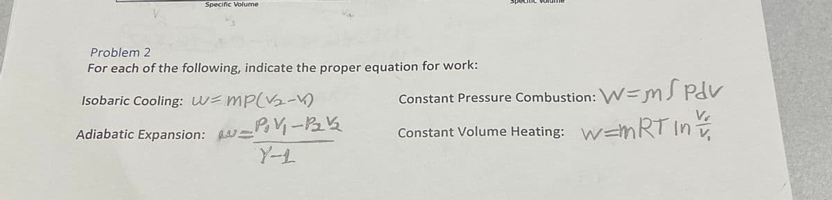 Specific Volume
Problem 2
For each of the following, indicate the proper equation for work:
Isobaric Cooling: w= mp(V2-V)
Constant Pressure Combustion: W=mJ Pdv
Adiabatic Expansion: W=
Constant Volume Heating: W=mnRT In
Y-L
