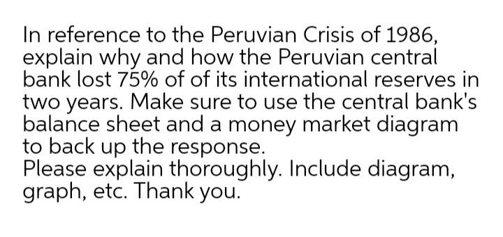 In reference to the Peruvian Crisis of 1986,
explain why and how the Peruvian central
bank lost 75% of of its international reserves in
two years. Make sure to use the central bank's
balance sheet and a money market diagram
to back up the response.
Please explain thoroughly. Include diagram,
graph, etc. Thank you.

