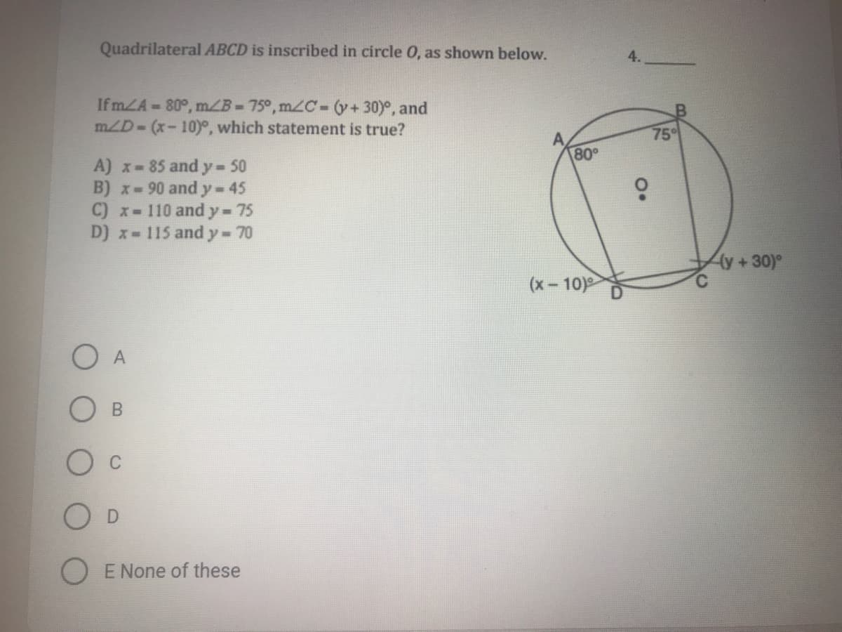Quadrilateral ABCD is inscribed in circle 0, as shown below.
If mZA-80°, m/B-75°, m2C-(y+30)°, and
mZD- (x-10)°, which statement is true?
75°
80°
A) x- 85 and y 50
B) x-90 and y-45
C) x- 110 and y-75
D) x-115 and y- 70
(y+30)°
(x- 10)
O D
E None of these
