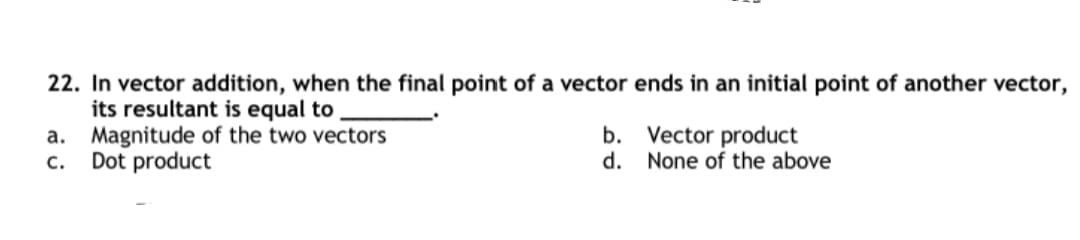 22. In vector addition, when the final point of a vector ends in an initial point of another vector,
its resultant is equal to
a. Magnitude of the two vectors
Dot product
b. Vector product
d. None of the above
c.
