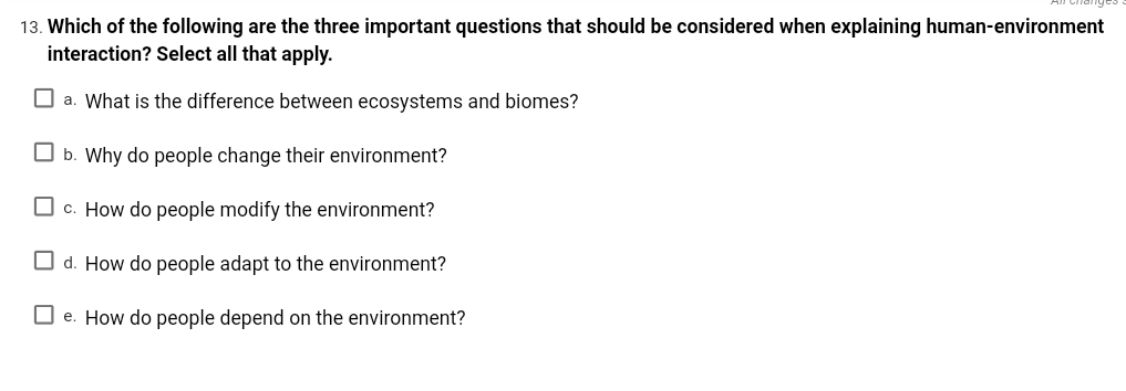 13. Which of the following are the three important questions that should be considered when explaining human-environment
interaction? Select all that apply.
O a. What is the difference between ecosystems and biomes?
O b. Why do people change their environment?
O c. How do people modify the environment?
O d. How do people adapt to the environment?
O e. How do people depend on the environment?
