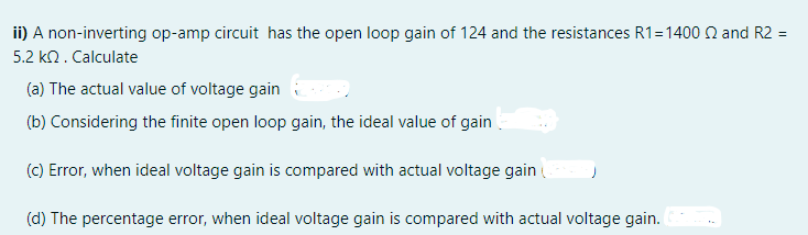 ii) A non-inverting op-amp circuit has the open loop gain of 124 and the resistances R1=1400 N and R2 =
5.2 kn. Calculate
(a) The actual value of voltage gain
(b) Considering the finite open loop gain, the ideal value of gain
(C) Error, when ideal voltage gain is compared with actual voltage gain
(d) The percentage error, when ideal voltage gain is compared with actual voltage gain.
