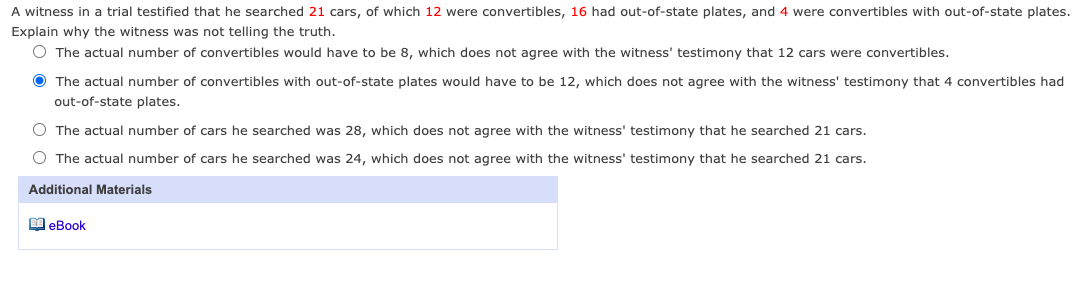 A witness in a trial testified that he searched 21 cars, of which 12 were convertibles, 16 had out-of-state plates, and 4 were convertibles with out-of-state plates.
Explain why the witness was not telling the truth.
O The actual number of convertibles would have to be 8, which does not agree with the witness' testimony that 12 cars were convertibles.
O The actual number of convertibles with out-of-state plates would have to be 12, which does not agree with the witness' testimony that 4 convertibles had
out-of-state plates.
O The actual number of cars he searched was 28, which does not agree with the witness' testimony that he searched 21 cars.
O The actual number of cars he searched was 24, which does not agree with the witness' testimony that he searched 21 cars.
Additional Materials
O eBook
