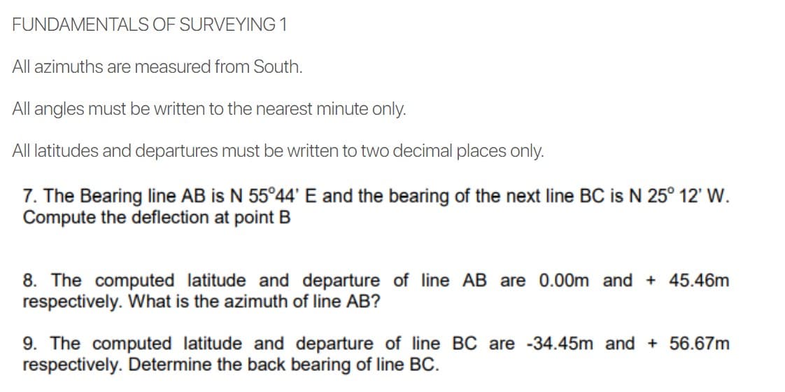FUNDAMENTALS OF SURVEYING 1
All azimuths are measured from South.
All angles must be written to the nearest minute only.
All latitudes and departures must be written to two decimal places only.
7. The Bearing line AB is N 55°44' E and the bearing of the next line BC is N 25° 12' W.
Compute the deflection at point B
8. The computed latitude and departure of line AB are 0.00m and + 45.46m
respectively. What is the azimuth of line AB?
9. The computed latitude and departure of line BC are -34.45m and + 56.67m
respectively. Determine the back bearing of line BC.

