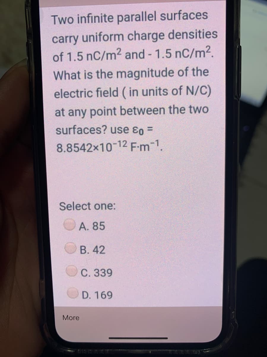 Two infinite parallel surfaces
carry uniform charge densities
of 1.5 nC/m2 and - 1.5 nC/m2.
What is the magnitude of the
electric field ( in units of N/C)
at any point between the two
surfaces? use ɛo =
8.8542x10-12 F-m-1.
Select one:
A. 85
B. 42
C. 339
D. 169
More
