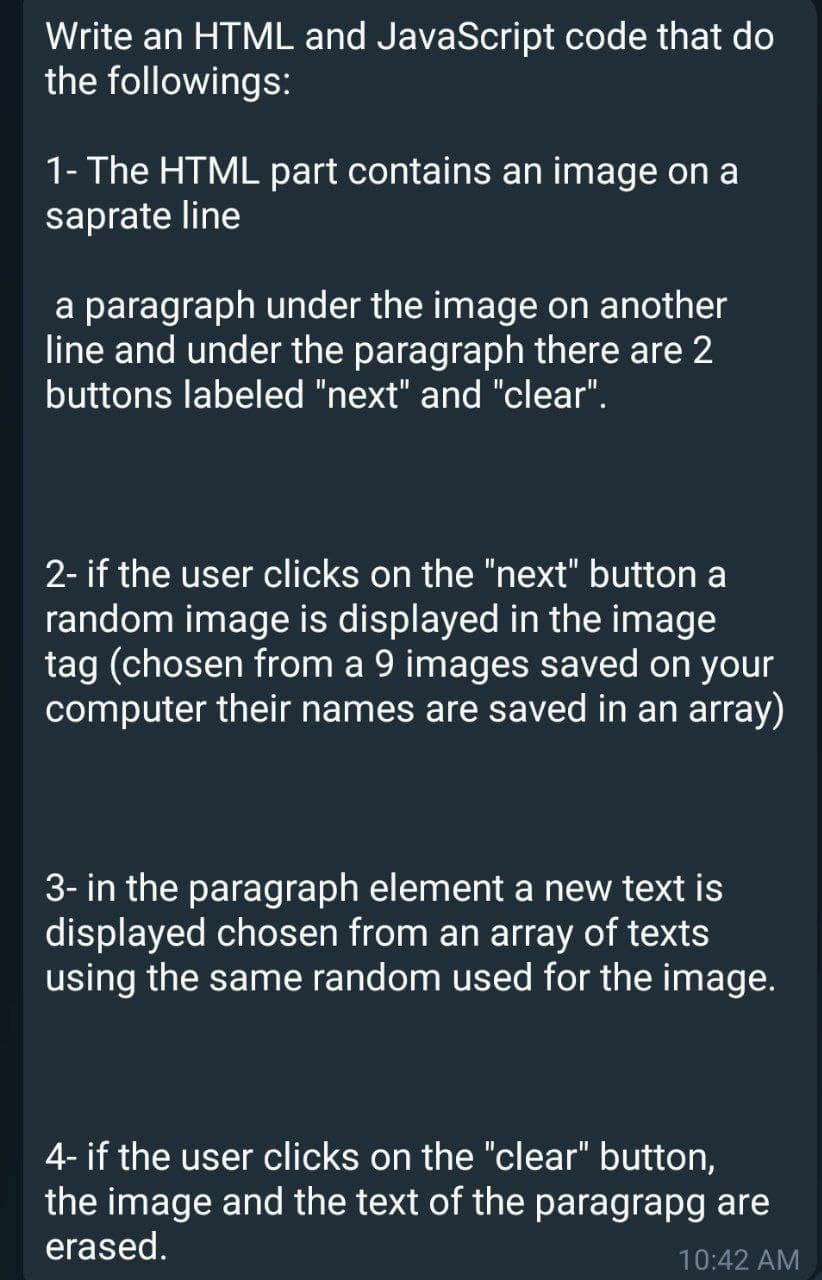 Write an HTML and JavaScript code that do
the followings:
1- The HTML part contains an image on a
saprate line
a paragraph under the image on another
line and under the paragraph there are 2
buttons labeled "next" and "clear".
2- if the user clicks on the "next" button a
random image is displayed in the image
tag (chosen from a 9 images saved on your
computer their names are saved in an array)
3- in the paragraph element a new text is
displayed chosen from an array of texts
using the same random used for the image.
4- if the user clicks on the "clear" button,
the image and the text of the paragrapg are
erased.
10:42 AM
