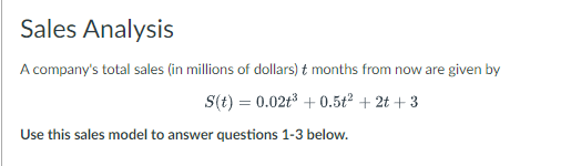 Sales Analysis
A company's total sales (in millions of dollars) t months from now are given by
S(t) = 0.02t³ +0.5t² + 2t +3
Use this sales model to answer questions 1-3 below.