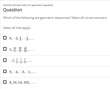 Find the common ratio of a geometric sequence
Question
Which of the following are geometric sequences? Select all correct answers.
Select all that apply:
O 8,–2, ,-,..
10 20 40
3, T:T: 7..
-7,5
O 8, -4, –2, –1,..
O 6, 18, 54, 162,..
