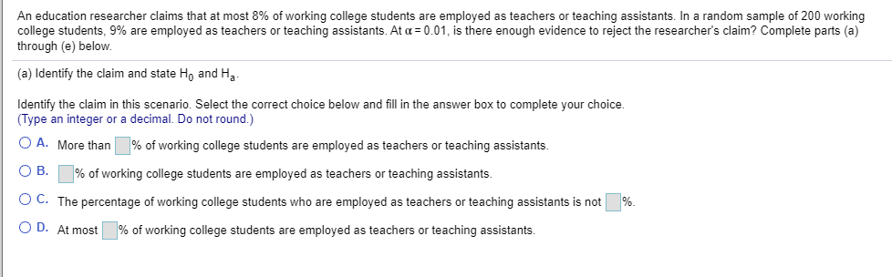 An education researcher claims that at most 8% of working college students are employed as teachers or teaching assistants. In a random sample of 200 working
college students, 9% are employed as teachers or teaching assistants. At a = 0.01, is there enough evidence to reject the researcher's claim? Complete parts (a)
through (e) below.

