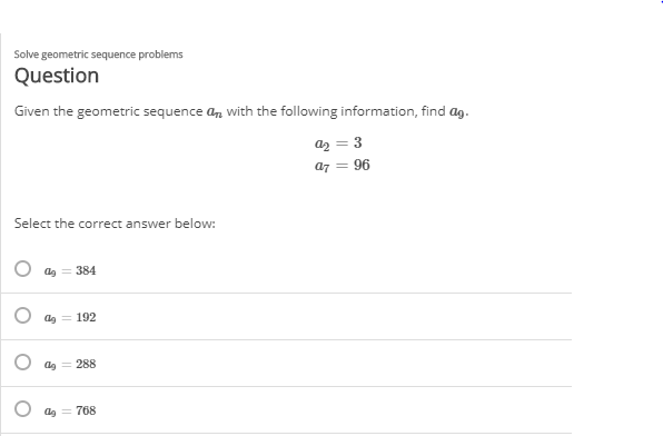 Solve geometric sequence problems
Question
Given the geometric sequence a, with the following information, find ag.
az = 3
a7 = 96
Select the correct answer below:
ag = 384
192
ag = 288
768
