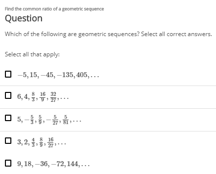 Find the common ratio of a geometric sequence
Question
Which of the following are geometric sequences? Select all correct answers.
Select all that apply:
O -5, 15, –45,–135, 405, ...
8. 16 32
O 6,4, 3 T27***
5 5
O 5, -3,
5
27 81
,..
4 8 16
O 3,2, 3j: 27***
O 9, 18, –36, –72,144,...
