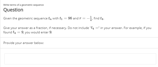 Write terms of a geometric sequence
Question
Given the geometric sequence t, with tị = 96 and r = - find t4.
Give your answer as a fraction, if necessary. Do not include "t4 =" in your answer. For example, if you
found t4 = 9, you would enter 9.
Provide your answer below:
