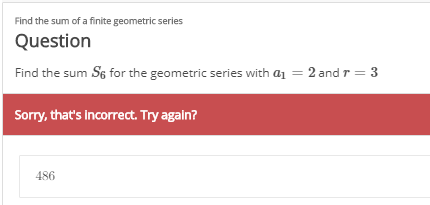 Find the sum of a finite geometric series
Question
Find the sum S6 for the geometric series with a1 = 2 and r = 3
Sorry, that's incorrect. Try again?
486
