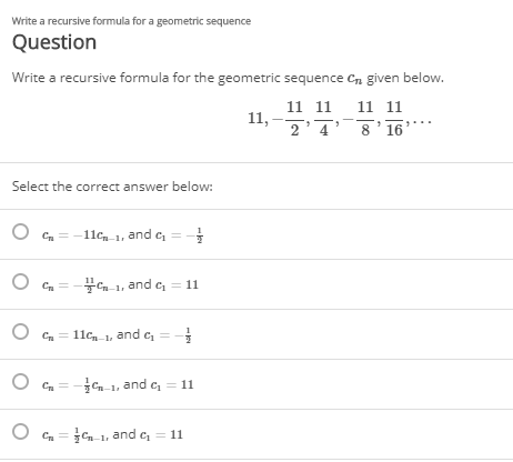 Write a recursive formula for a geometric sequence
Question
Write a recursive formula for the geometric sequence cn given below.
11 11
11,
2'4'8'16
11 11
Select the correct answer below:
O Cn =-11cn 1, and c, = -
O Cn = - 1, and e = 11
Cn =
11c,-1, and c
C = -n 1, and c, = 11
O Cn = n-1 and c = 11
