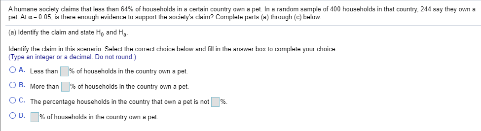 A humane society claims that less than 64% of households in a certain country own a pet. In a random sample of 400 households in that country, 244 say they own a
pet. At a = 0.05, is there enough evidence to support the society's claim? Complete parts (a) through (c) below.
(a) Identify the claim and state Ho and Ha
Identify the claim in this scenario. Select the correct choice below and fill in the answer box to complete your choice.
(Type an integer or a decimal. Do not round.)
O A. Less than
% of households in the country own a pet.
O B. More than
% of households in the country own a pet.
O C. The percentage households in the country that own a pet is not
%.
OD.
% of households in the country own a pet.

