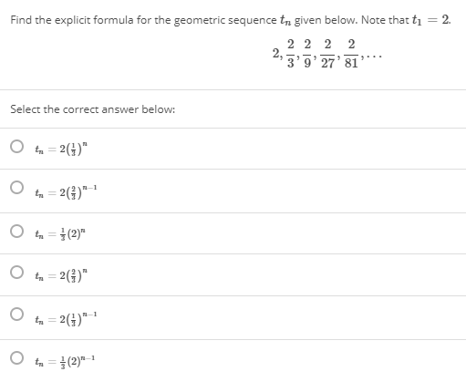 Find the explicit formula for the geometric sequence tn given below. Note that ti = 2.
2 2 2 2
2:3'5' 27' 81"
Select the correct answer below:
t = 2(4)"
%3D
2(4)*
t =(2)"
%3D
t = 2()"
t = 2(4)"-"
ta = }(2)"-1
