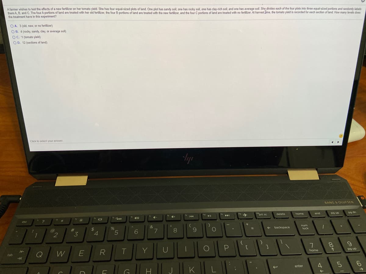 A farmer wishes to test the effects of a new fertilizer on her tomato yield. She has four equal-sized plots of land. One plot has sandy soil, one has rocky soil, one has clay-rich soil, and one has average soil. She divides each of the four plots into three equal-sized portions and randomly labels
them A, B, and C. The four A portions of land are treated with her old fertilizer, the four B portions of land are treated with the new fertilizer, and the four C portions of land are treated with no fertilizer. At harvest lime, the tomato yield is recorded for each section of land. How many levels does
the treatment have in this experiment?
O A. 3 (old, new, or no fertilizer)
O B. 4 (rocky, sandy, clay, or average soil)
OC. 1 (tomato yield)
O D. 12 (sections of land)
Click to select your answer
BANG & OLUFSEN
prt sc
delete
home
end
pg dn
144
esc
&
@
23
num
7.
9.
backspace
3
lock
W
T
Y
8.
tab
home
pg up
K
4
enter
-
