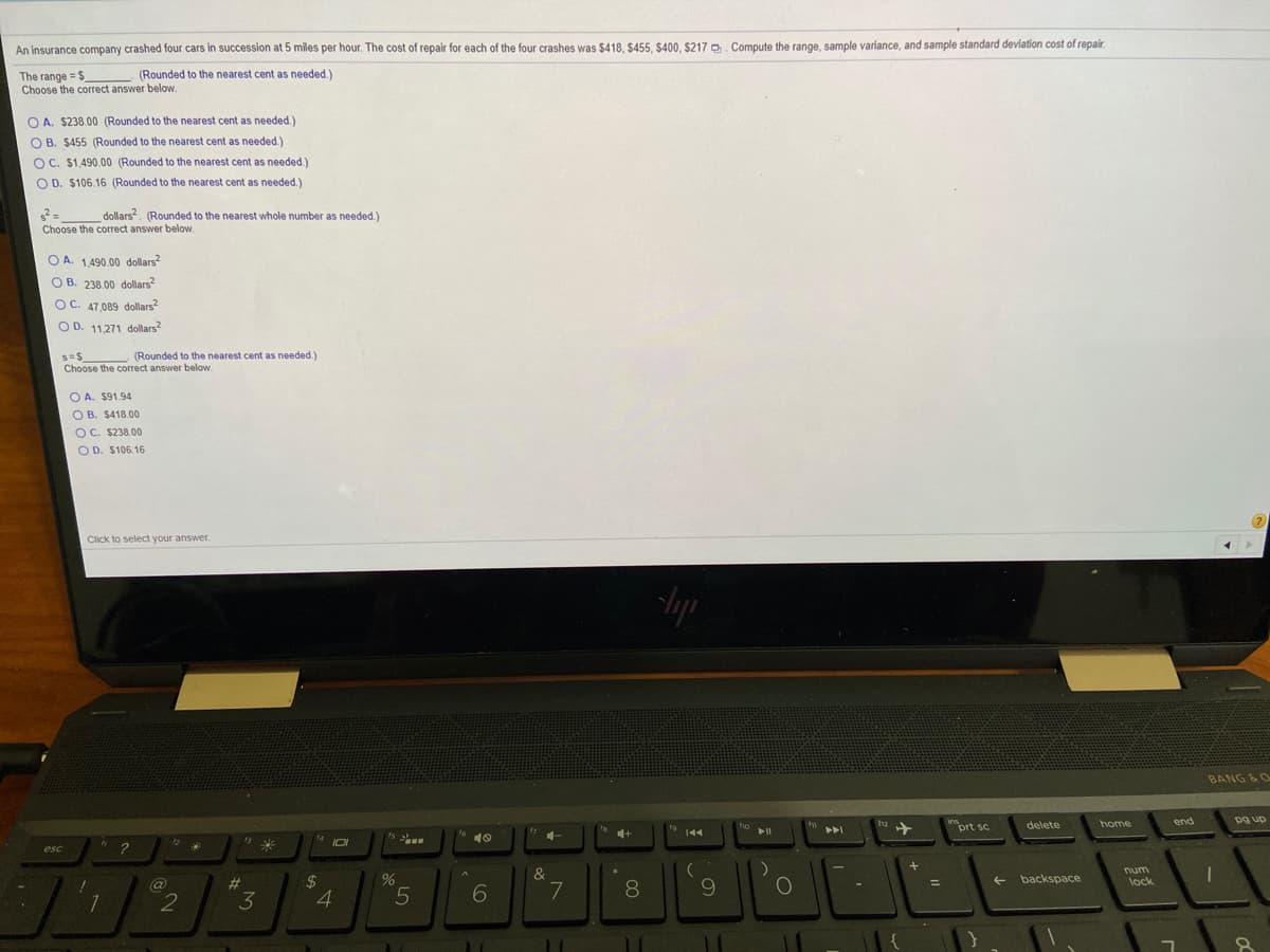 An insurance company crashed four cars in succession at 5 miles per hour. The cost of repair for each of the four crashes was $418, $455, $400, $217 D. Compute the range, sample variance, and sample standard deviation cost of repair.
(Rounded to the nearest cent as needed.)
The range = S
Choose the correct answer below.
O A. $238.00 (Rounded to the nearest cent as needed.)
O B. $455 (Rounded to the nearest cent as needed.)
OC. $1,490.00 (Rounded to the nearest cent as needed.)
O D. $106.16 (Rounded to the nearest cent as needed.)
dollars, (Rounded to the nearest whole number as needed.)
Choose the correct answer below.
O A. 1,490.00 dollars?
O B. 238.00 dollars?
OC. 47,089 dollars
O D. 11,271 dolars?
(Rounded to the nearest cent as needed.)
Choose the correct answer below.
O A. $91.94
O B. $418.00
OC. $238.00
OD. $106.16
Click to select your answer.
BANG &O
12
prt sc
end
ins
delete
home
dn 6d
ho
144
トI
トト
16
esc
?
num
&
@
%23
+ backspace
lock
2
4.
