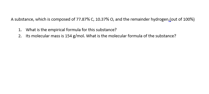 A substance, which is composed of 77.87% C, 10.37% O, and the remainder hydrogen.fout of 100%)
1. What is the empirical formula for this substance?
2. Its molecular mass is 154 g/mol. What is the molecular formula of the substance?

