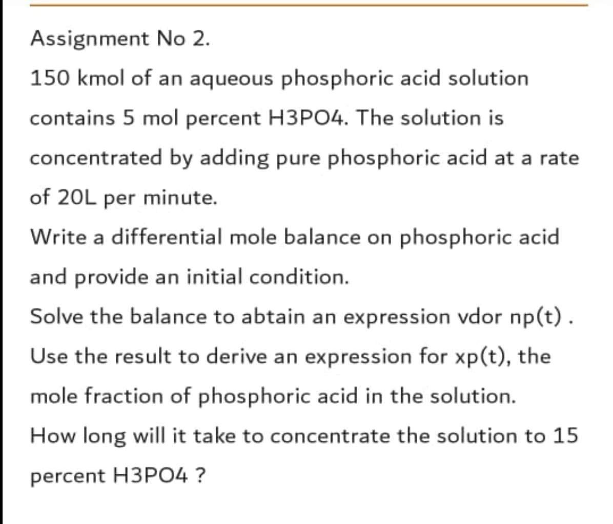 Assignment No 2.
150 kmol of an aqueous phosphoric acid solution
contains 5 mol percent H3PO4. The solution is
concentrated by adding pure phosphoric acid at a rate
of 20L per minute.
Write a differential mole balance on phosphoric acid
and provide an initial condition.
Solve the balance to abtain an expression vdor np(t).
Use the result to derive an expression for xp(t), the
mole fraction of phosphoric acid in the solution.
How long will it take to concentrate the solution to 15
percent H3PO4 ?
