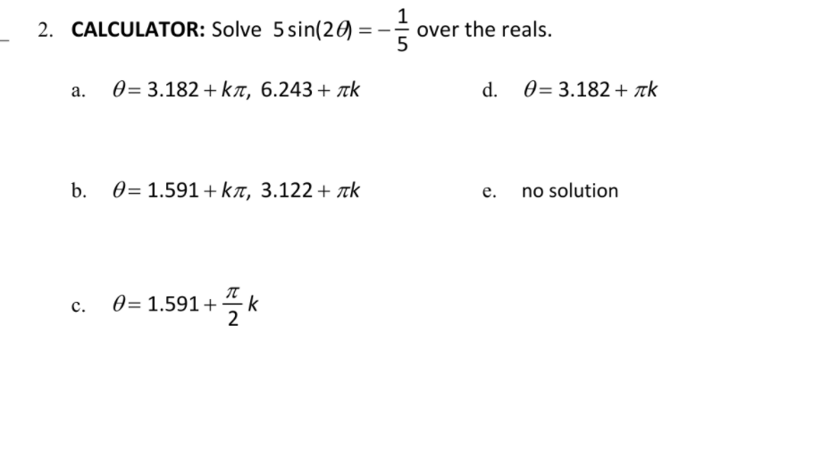 1
over the reals.
5
2. CALCULATOR: Solve 5sin(20) :
0= 3.182 + k, 6.243+ tk
d.
0 = 3.182 + k
а.
b.
0= 1.591 + kT, 3.122+ Tk
no solution
е.
c.
0= 1.591+
k
