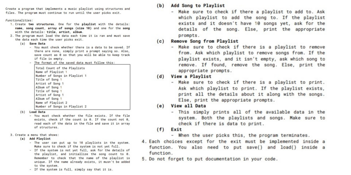 Create a program that implements a music playlist using structures and
files. The program must continue to run until the user picks exit.
Functionalities:
1. Create two structures. One for the playlist with the details:
name, song count, array of songs (size 10) and one for the song
with the details: title, artist, album.
2. The program must load the data each time it is ran and must save
the data each time the user picks exit.
(a) Save Data
You must check whether there is a data to be saved. If
there are none, simply print a prompt saying so. Also,
save count as 0 so that you will be able to keep track
if file is empty.
The format of the saved data must follow this:
Total Count of the Playlists
Name of Playlist 1.
Number of Songs in Playlist 1
Title of Song 1
Artist of Song 1
Album of Song 1
Title of Song 1
Artist of Song 1
Album of Song 1
Name of Playlist 2
Number of Songs in Playlist 2
Load Data
You must check whether the file exists. If the file
exists, check if the count is 0. If the count not 0,
read each of the data in the file and save it in array
of structures.
The user can put up to 10 playlists in the system.
Make sure to check if the system is not yet full.
If the system is not yet full, ask for the details of
the playlist, and initiallize the song count to 0.
Remember to check that the name of the playlist is
unique. If the name already exists, it musn't be added
to the system.
If the system is full, simply say that it is.
(b)
3. Create a menu that shows:
(a) Add Playlist
(b)
Add Song to Playlist
Make sure to check if there a playlist to add to. Ask
which playlist to add the song to. If the playlist
exists and it doesn't have 10 songs yet, ask for the
details of the song. Else, print the appropriate
prompts.
(c)
Remove Song from Playlist
Make sure to check if there is a playlist to remove
from. Ask which playlist to remove songs from. If the
playlist exists, and it isn't empty, ask which song to
remove. If found, remove the song. Else, print the
appropriate prompts.
(d)
View a Playlist
Make sure to check if there is a playlist to print.
Ask which playlist to print. If the playlist exists,
print all the details about it along with the songs.
Else, print the appropriate prompts.
(e) View all Data
This simply prints all of the available data in the
system. Both the playlists and songs. Make sure to
check if there is data to print.
(f)
Exit
- When the user picks this, the program terminates.
4. Each choices except for the exit must be implemented inside a
function. You also need to put save () and load() inside a
function.
5. Do not forget to put documentation in your code.