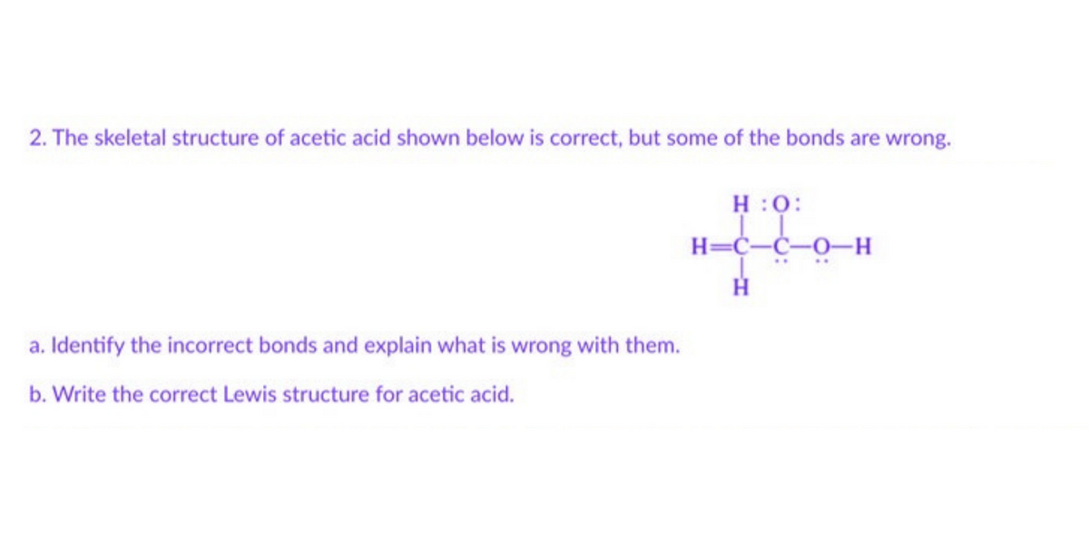 2. The skeletal structure of acetic acid shown below is correct, but some of the bonds are wrong.
H:O:
H=C-C-0-H
H
a. Identify the incorrect bonds and explain what is wrong with them.
b. Write the correct Lewis structure for acetic acid.