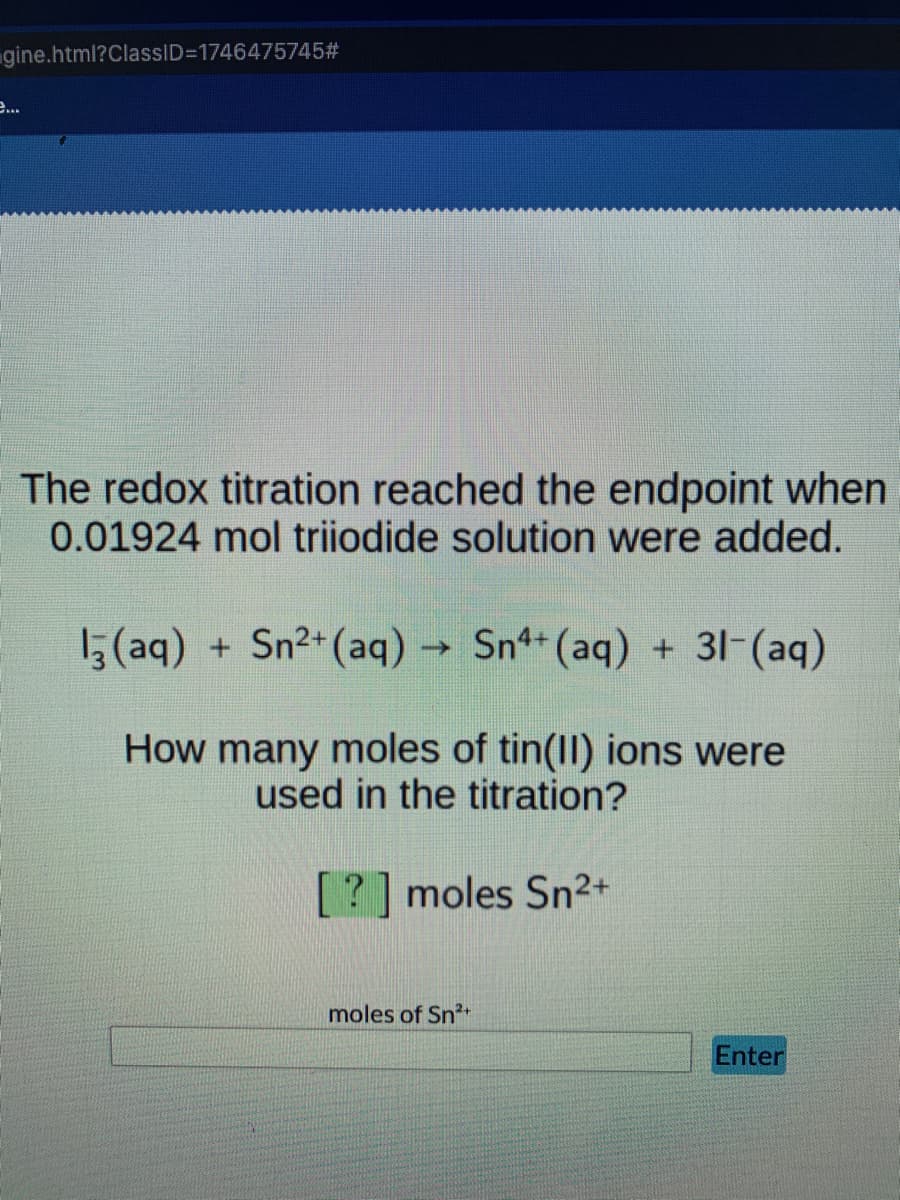 gine.html?ClassID=1746475745#
e...
The redox titration reached the endpoint when
0.01924 mol triiodide solution were added.
15(aq) + Sn2+(aq) → Sn+ (aq) + 31-(aq)
How many moles of tin(Il) ions were
used in the titration?
[?] moles Sn2+
moles of Sn2
Enter
